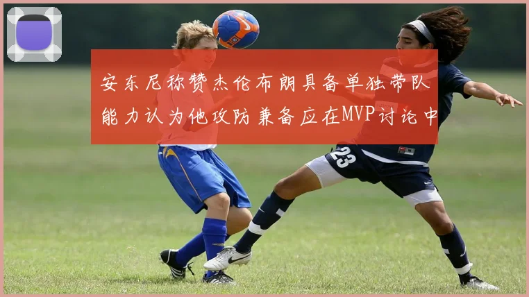 安东尼称赞杰伦布朗具备单独带队能力认为他攻防兼备应在MVP讨论中占有一席之地