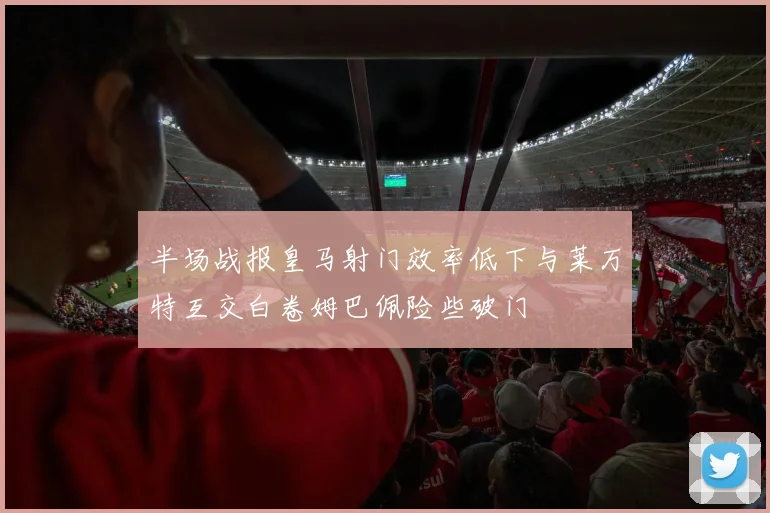 半场战报皇马射门效率低下与莱万特互交白卷姆巴佩险些破门