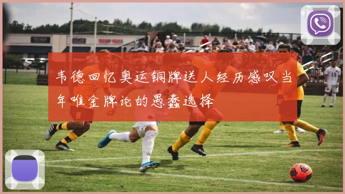 韦德回忆奥运铜牌送人经历感叹当年唯金牌论的愚蠢选择