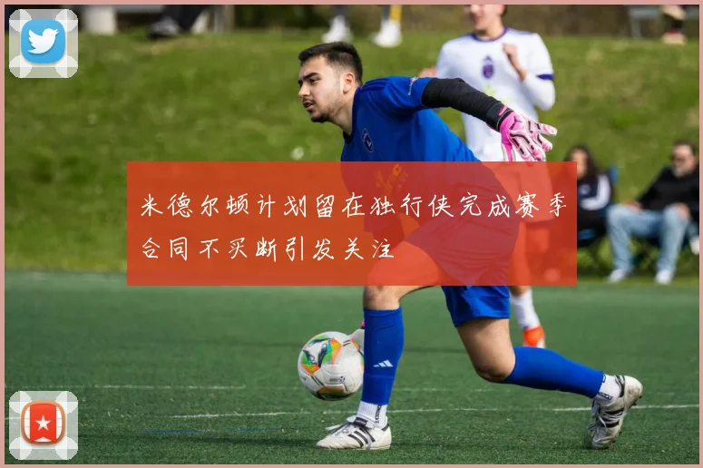 米德尔顿计划留在独行侠完成赛季合同不买断引发关注
