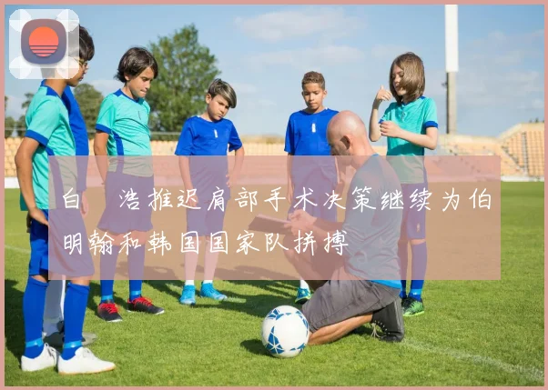 白昇浩推迟肩部手术决策继续为伯明翰和韩国国家队拼搏