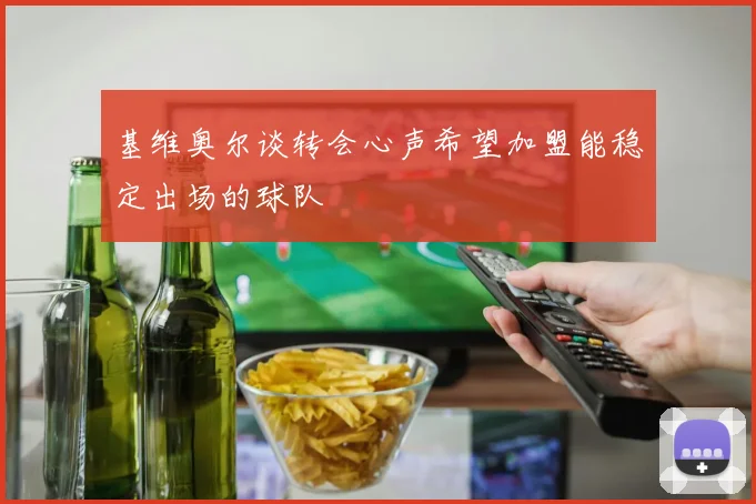 基维奥尔谈转会心声希望加盟能稳定出场的球队