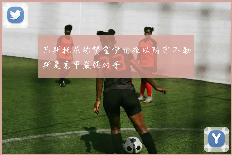 巴斯托尼称赞霍伊伦难以防守不勒斯是意甲最强对手