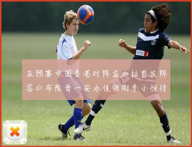 亚预赛中国香港对阵孟加拉首发阵容公布陈晋一安永佳领衔李小恒待命