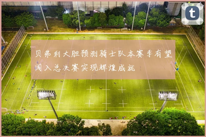 贝弗利大胆预测骑士队本赛季有望闯入总决赛实现辉煌成就