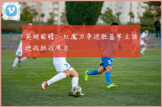 英超前瞻：红魔力争连胜蓝军主场迎战挑战艰巨