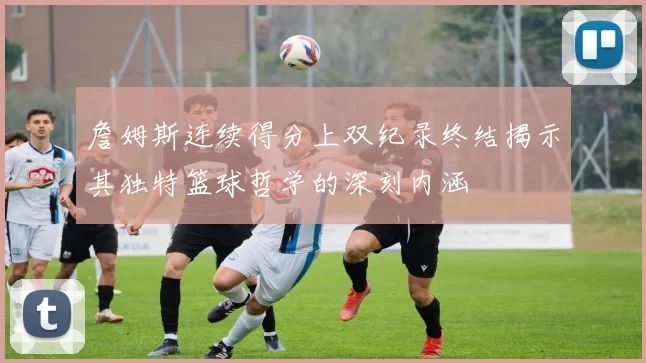 詹姆斯连续得分上双纪录终结揭示其独特篮球哲学的深刻内涵