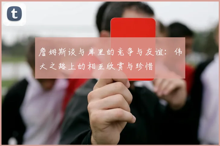 詹姆斯谈与库里的竞争与友谊：伟大之路上的相互欣赏与珍惜