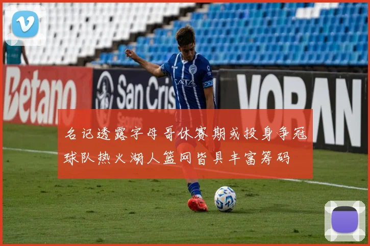 名记透露字母哥休赛期或投身争冠球队热火湖人篮网皆具丰富筹码