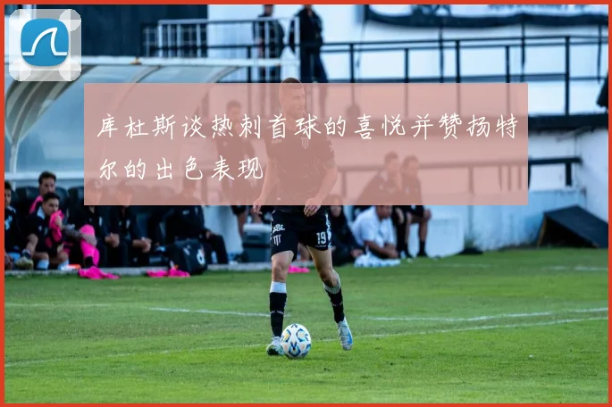 库杜斯谈热刺首球的喜悦并赞扬特尔的出色表现