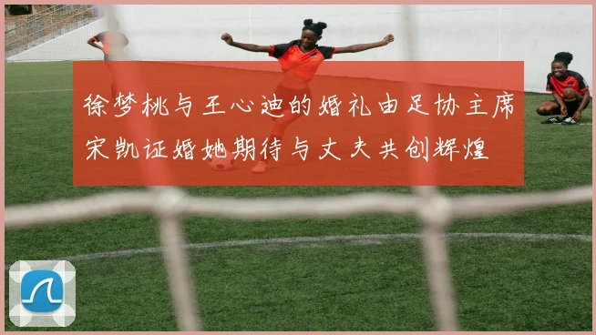徐梦桃与王心迪的婚礼由足协主席宋凯证婚她期待与丈夫共创辉煌