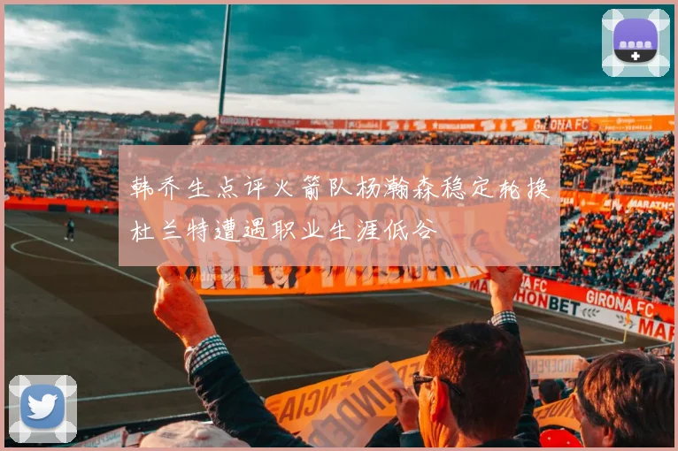 韩乔生点评火箭队杨瀚森稳定轮换杜兰特遭遇职业生涯低谷