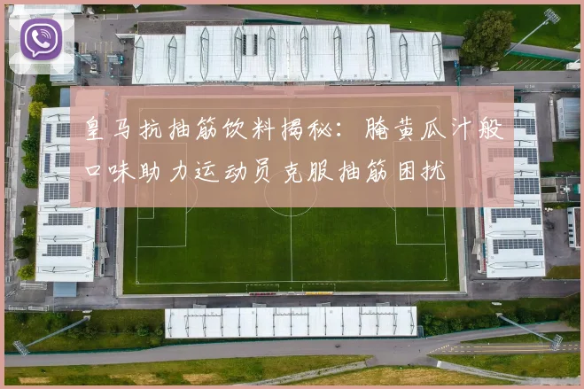 皇马抗抽筋饮料揭秘：腌黄瓜汁般口味助力运动员克服抽筋困扰