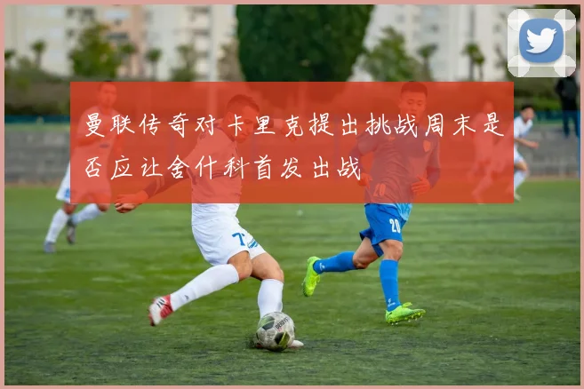 曼联传奇对卡里克提出挑战周末是否应让舍什科首发出战