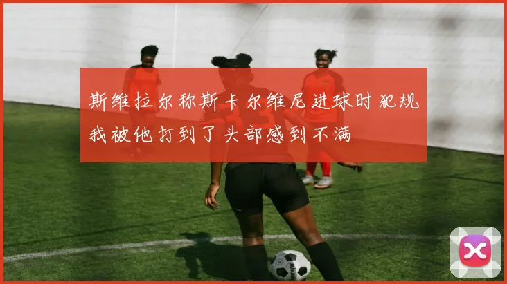 斯维拉尔称斯卡尔维尼进球时犯规我被他打到了头部感到不满